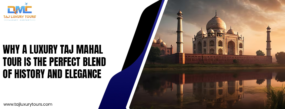 Why a Luxury Taj Mahal Tour Is the Perfect Blend of History and Elegance